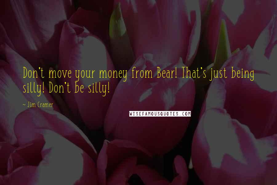 Jim Cramer Quotes: Don't move your money from Bear! That's just being silly! Don't be silly!