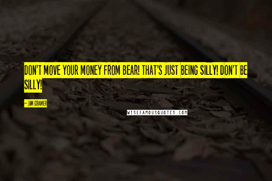 Jim Cramer Quotes: Don't move your money from Bear! That's just being silly! Don't be silly!