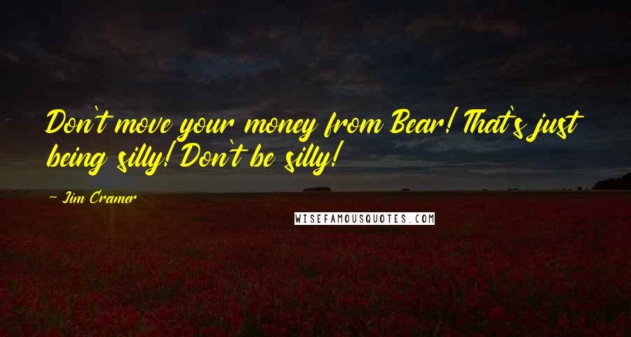 Jim Cramer Quotes: Don't move your money from Bear! That's just being silly! Don't be silly!