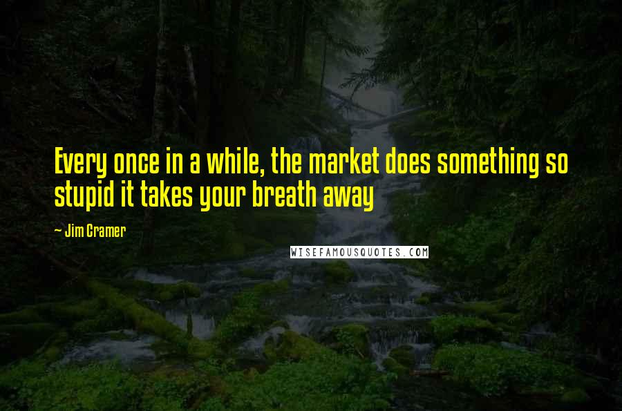 Jim Cramer Quotes: Every once in a while, the market does something so stupid it takes your breath away