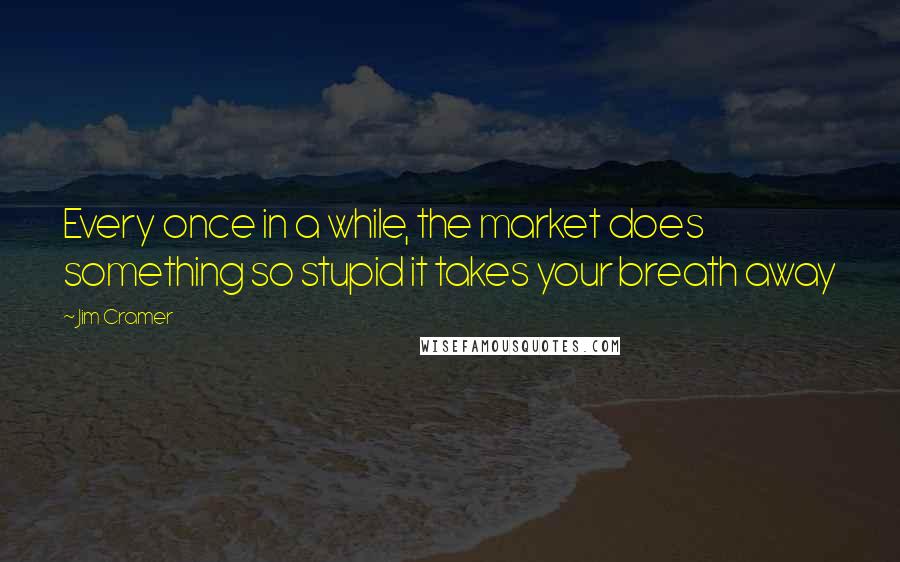 Jim Cramer Quotes: Every once in a while, the market does something so stupid it takes your breath away