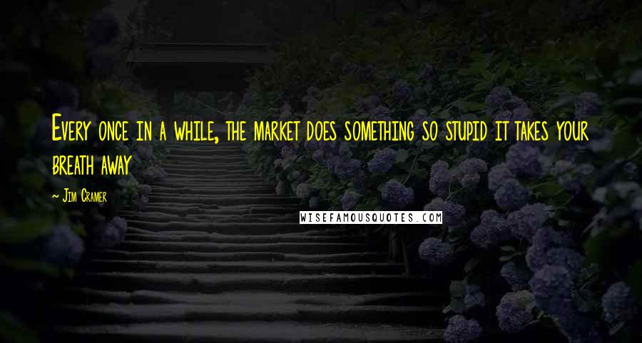 Jim Cramer Quotes: Every once in a while, the market does something so stupid it takes your breath away