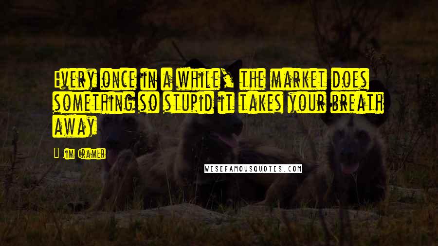 Jim Cramer Quotes: Every once in a while, the market does something so stupid it takes your breath away