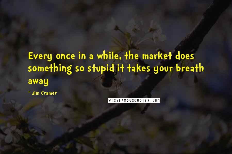 Jim Cramer Quotes: Every once in a while, the market does something so stupid it takes your breath away
