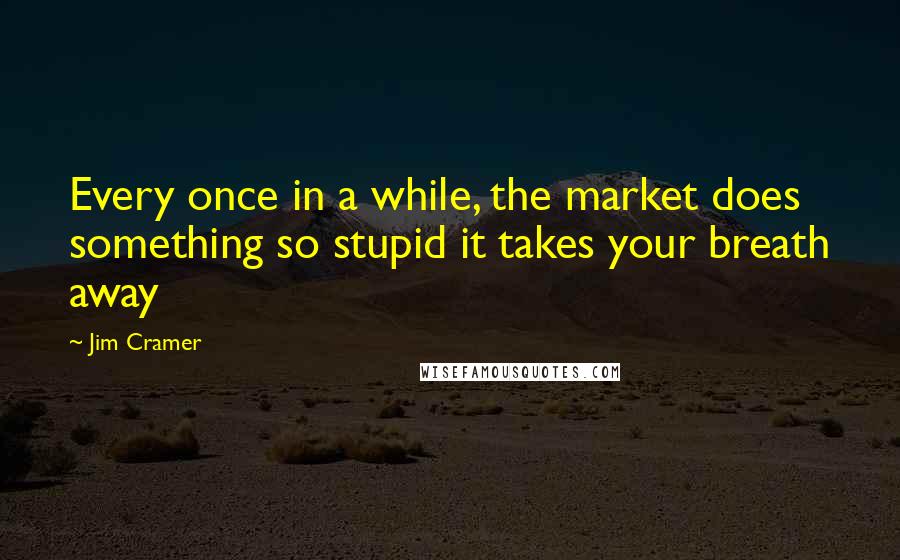 Jim Cramer Quotes: Every once in a while, the market does something so stupid it takes your breath away