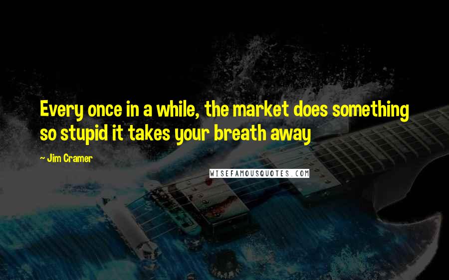Jim Cramer Quotes: Every once in a while, the market does something so stupid it takes your breath away