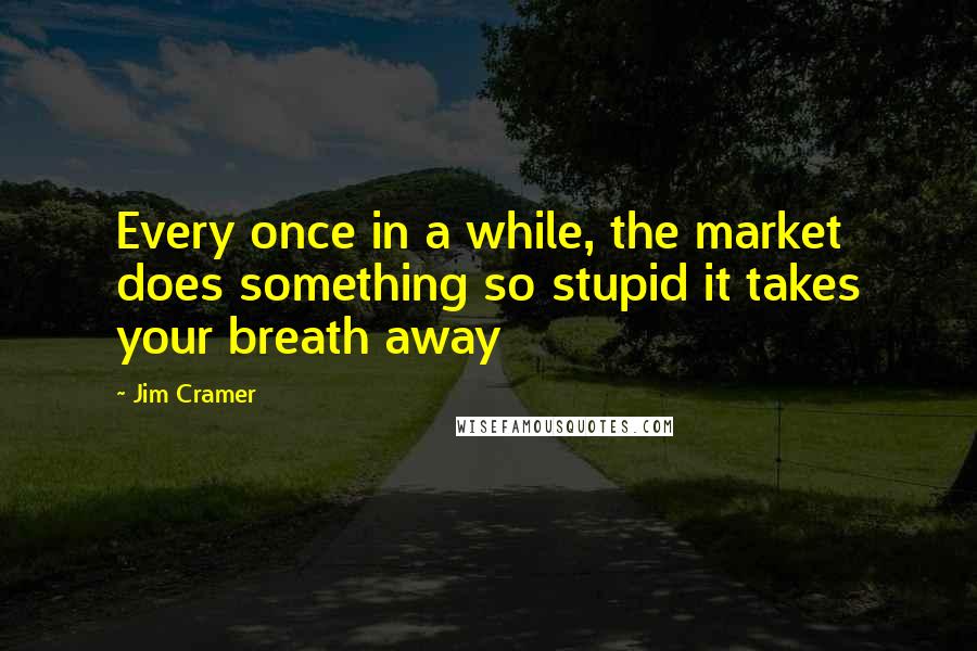 Jim Cramer Quotes: Every once in a while, the market does something so stupid it takes your breath away