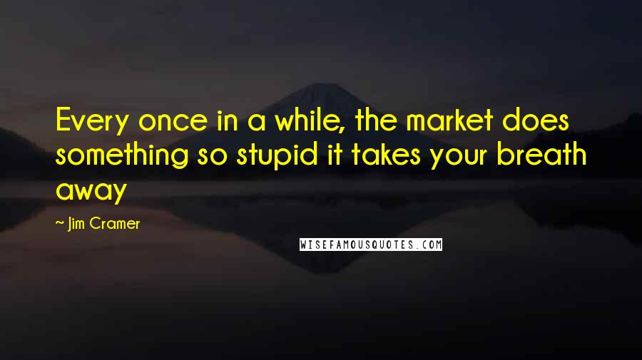 Jim Cramer Quotes: Every once in a while, the market does something so stupid it takes your breath away