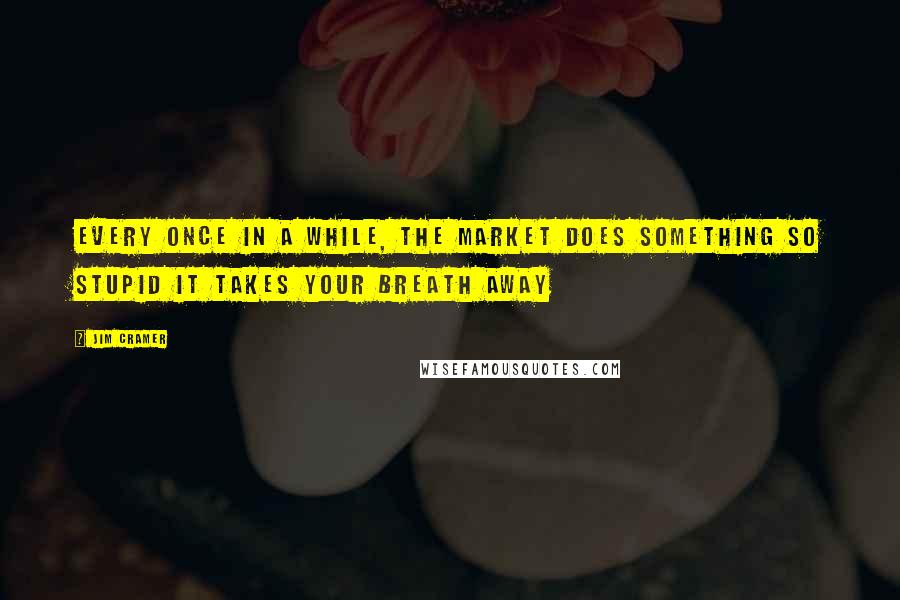Jim Cramer Quotes: Every once in a while, the market does something so stupid it takes your breath away