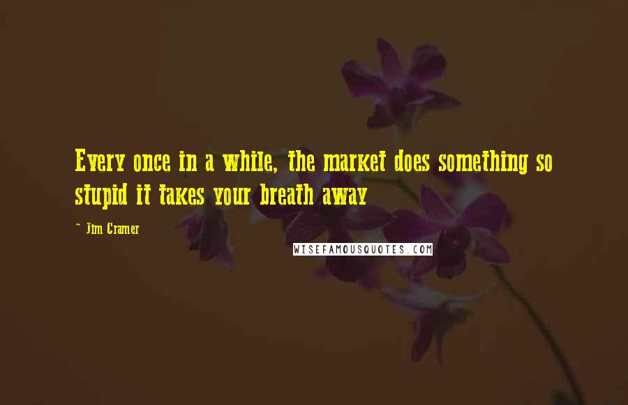 Jim Cramer Quotes: Every once in a while, the market does something so stupid it takes your breath away