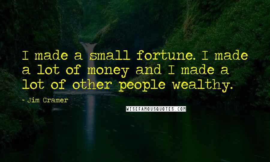Jim Cramer Quotes: I made a small fortune. I made a lot of money and I made a lot of other people wealthy.