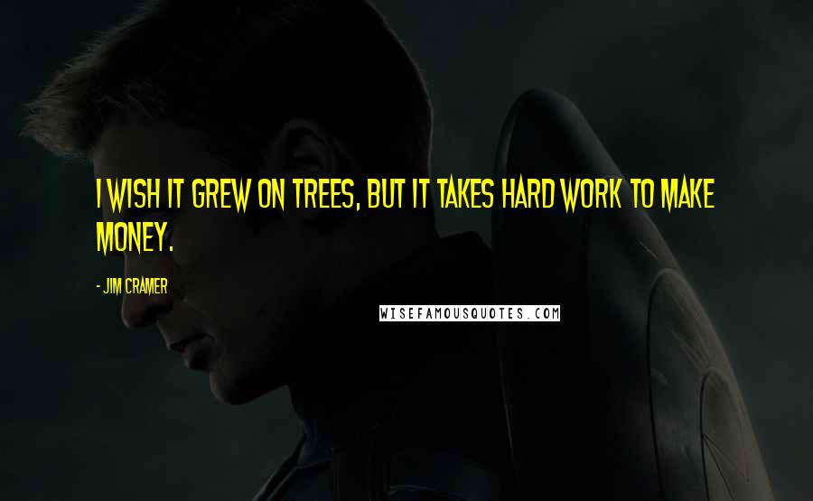 Jim Cramer Quotes: I wish it grew on trees, but it takes hard work to make money.