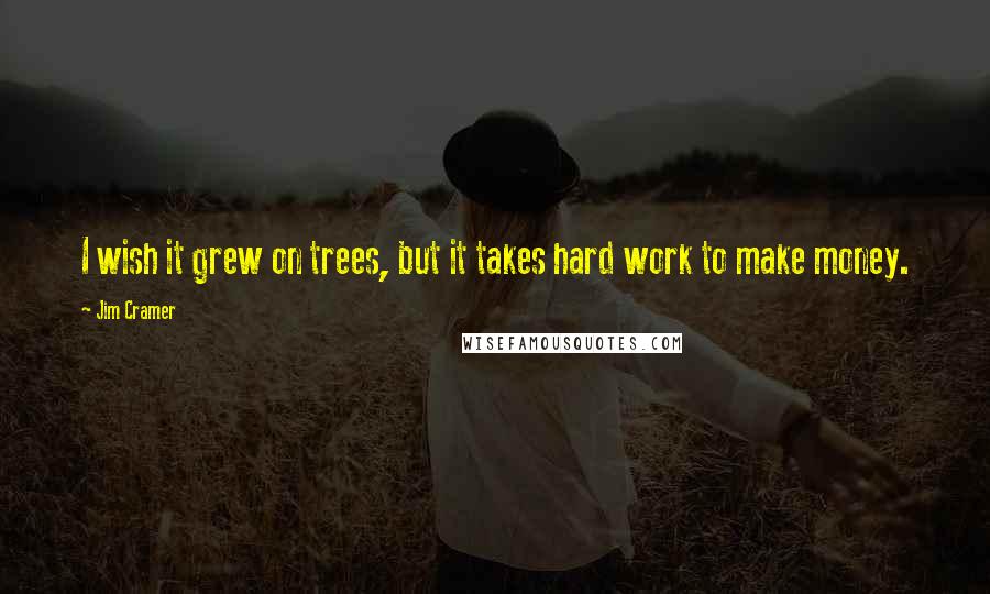 Jim Cramer Quotes: I wish it grew on trees, but it takes hard work to make money.