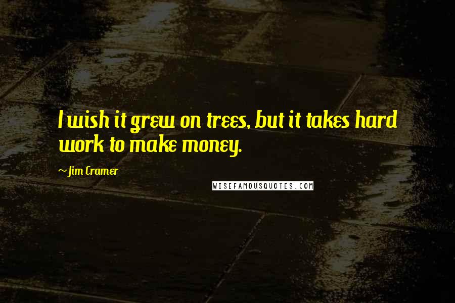 Jim Cramer Quotes: I wish it grew on trees, but it takes hard work to make money.