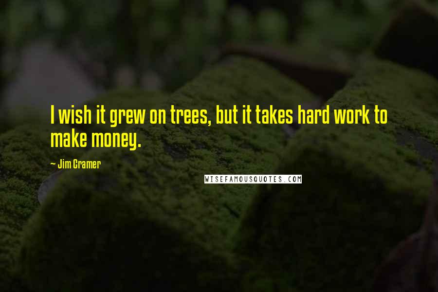 Jim Cramer Quotes: I wish it grew on trees, but it takes hard work to make money.