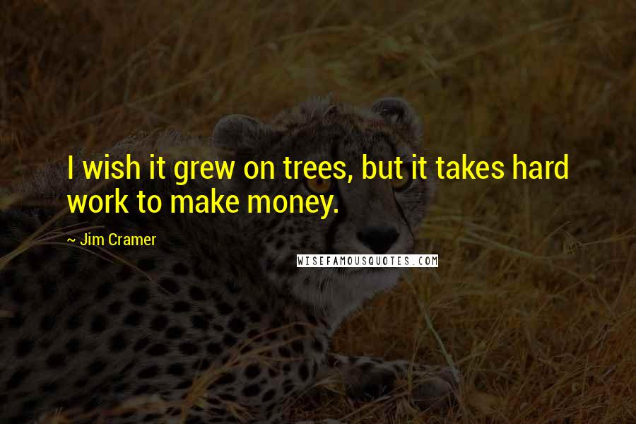 Jim Cramer Quotes: I wish it grew on trees, but it takes hard work to make money.