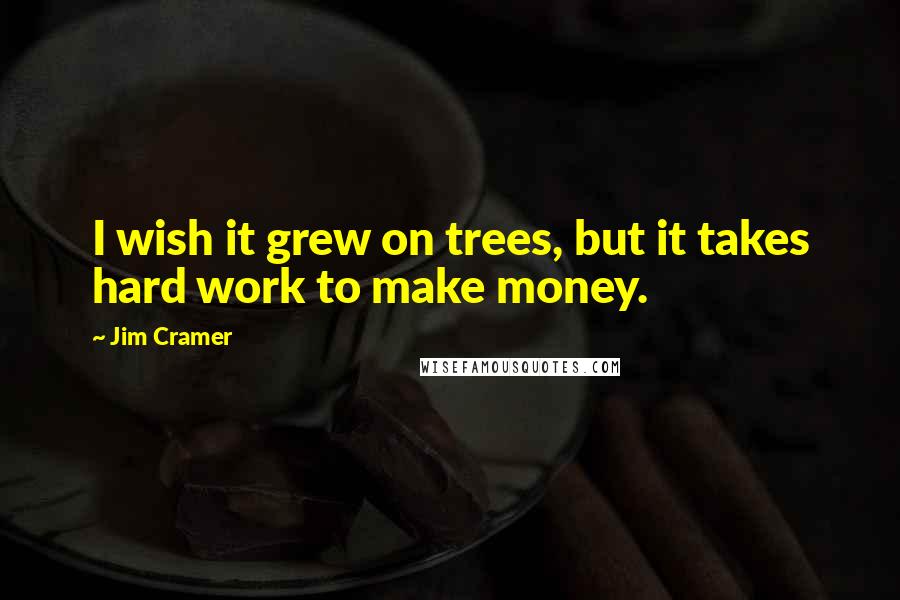 Jim Cramer Quotes: I wish it grew on trees, but it takes hard work to make money.