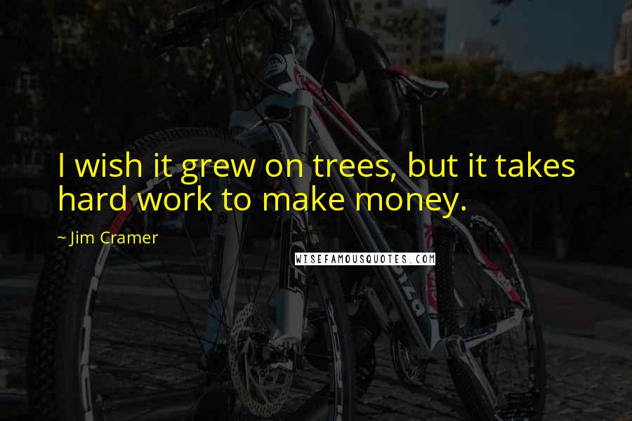 Jim Cramer Quotes: I wish it grew on trees, but it takes hard work to make money.