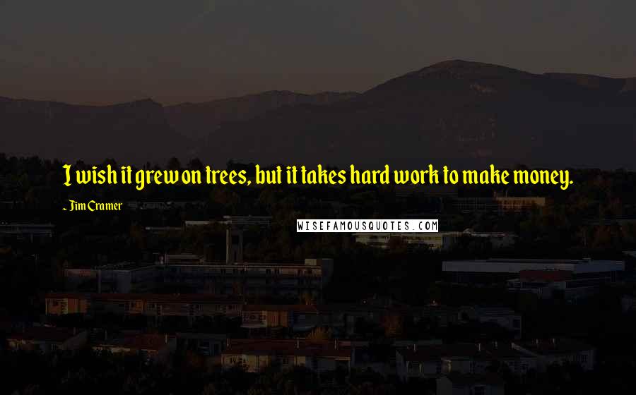 Jim Cramer Quotes: I wish it grew on trees, but it takes hard work to make money.