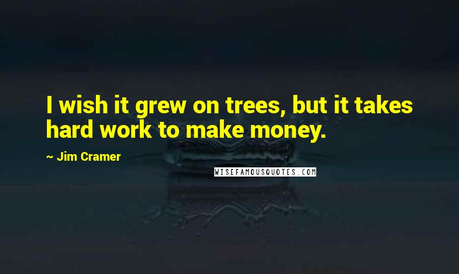 Jim Cramer Quotes: I wish it grew on trees, but it takes hard work to make money.