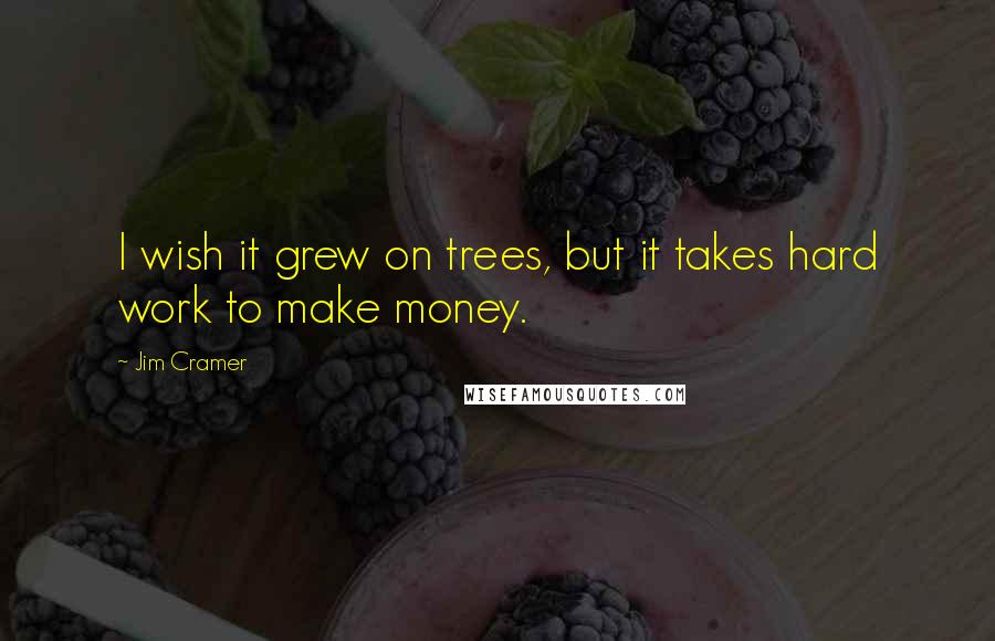 Jim Cramer Quotes: I wish it grew on trees, but it takes hard work to make money.