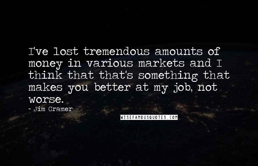 Jim Cramer Quotes: I've lost tremendous amounts of money in various markets and I think that that's something that makes you better at my job, not worse.