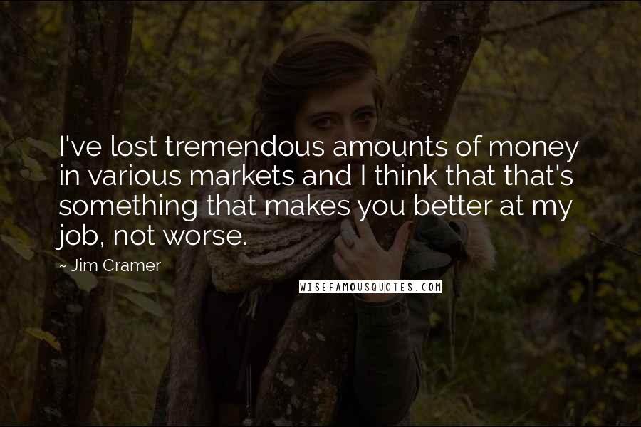 Jim Cramer Quotes: I've lost tremendous amounts of money in various markets and I think that that's something that makes you better at my job, not worse.