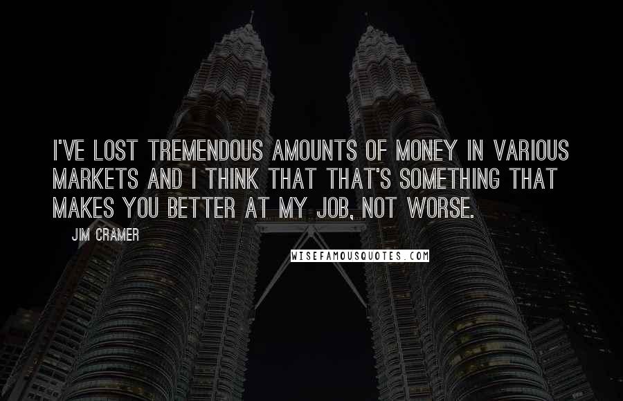 Jim Cramer Quotes: I've lost tremendous amounts of money in various markets and I think that that's something that makes you better at my job, not worse.