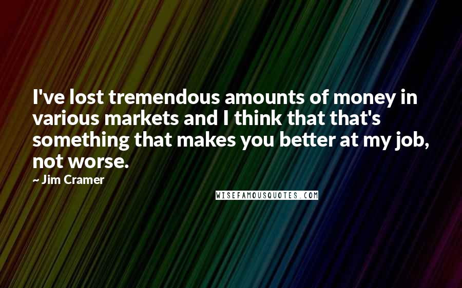 Jim Cramer Quotes: I've lost tremendous amounts of money in various markets and I think that that's something that makes you better at my job, not worse.