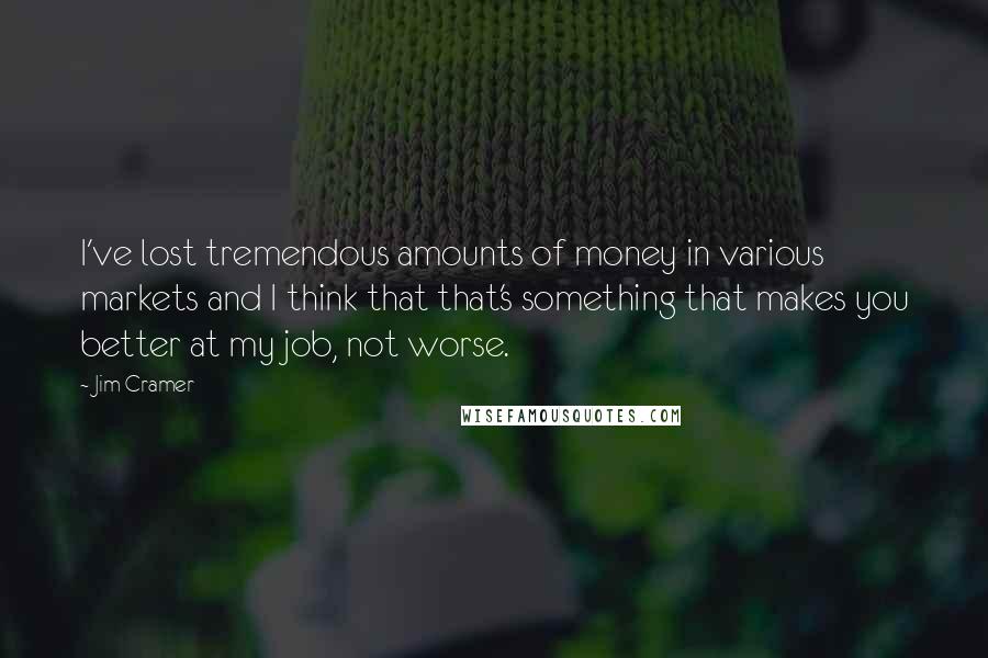 Jim Cramer Quotes: I've lost tremendous amounts of money in various markets and I think that that's something that makes you better at my job, not worse.