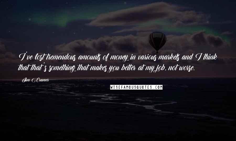 Jim Cramer Quotes: I've lost tremendous amounts of money in various markets and I think that that's something that makes you better at my job, not worse.