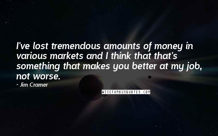 Jim Cramer Quotes: I've lost tremendous amounts of money in various markets and I think that that's something that makes you better at my job, not worse.