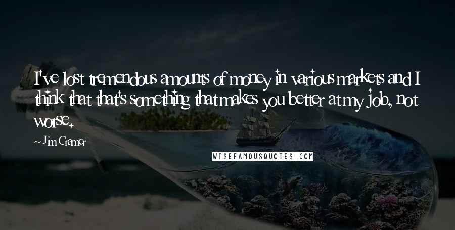 Jim Cramer Quotes: I've lost tremendous amounts of money in various markets and I think that that's something that makes you better at my job, not worse.