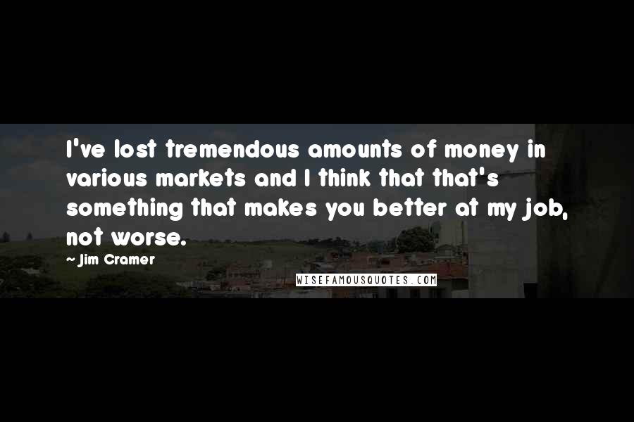 Jim Cramer Quotes: I've lost tremendous amounts of money in various markets and I think that that's something that makes you better at my job, not worse.