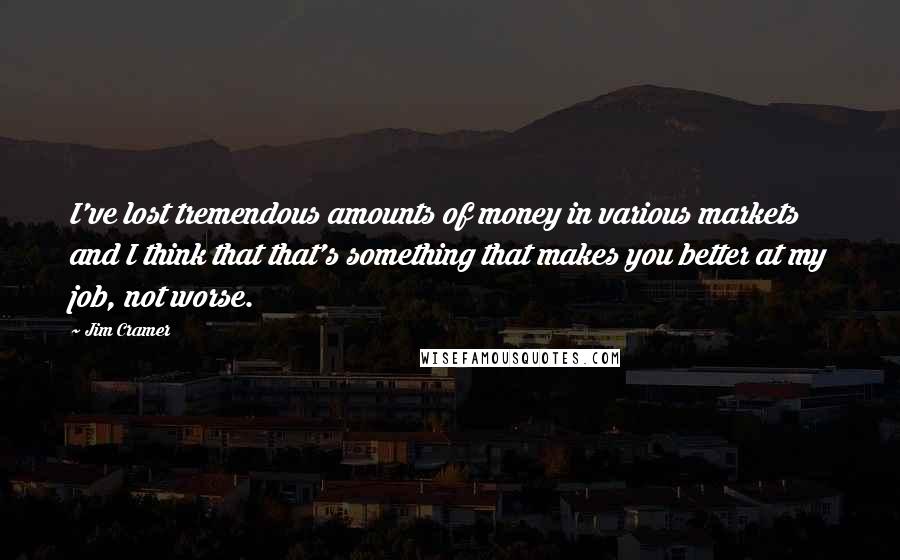 Jim Cramer Quotes: I've lost tremendous amounts of money in various markets and I think that that's something that makes you better at my job, not worse.