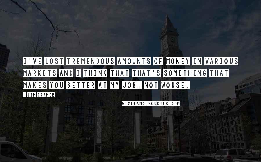 Jim Cramer Quotes: I've lost tremendous amounts of money in various markets and I think that that's something that makes you better at my job, not worse.