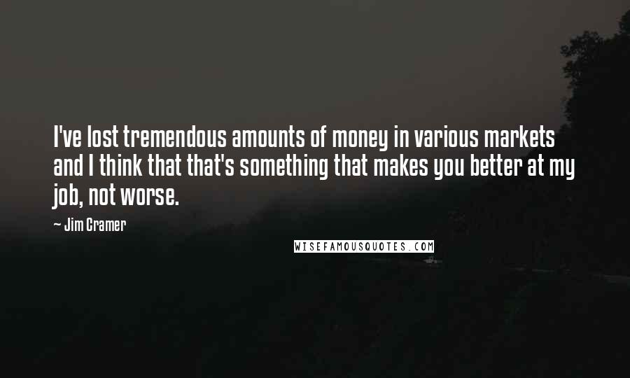 Jim Cramer Quotes: I've lost tremendous amounts of money in various markets and I think that that's something that makes you better at my job, not worse.