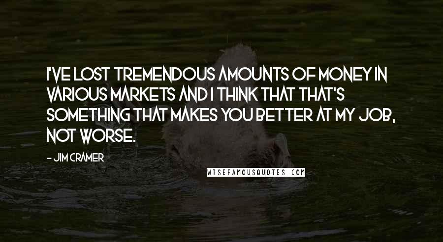 Jim Cramer Quotes: I've lost tremendous amounts of money in various markets and I think that that's something that makes you better at my job, not worse.