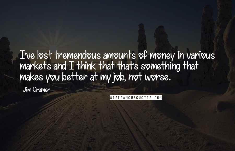 Jim Cramer Quotes: I've lost tremendous amounts of money in various markets and I think that that's something that makes you better at my job, not worse.