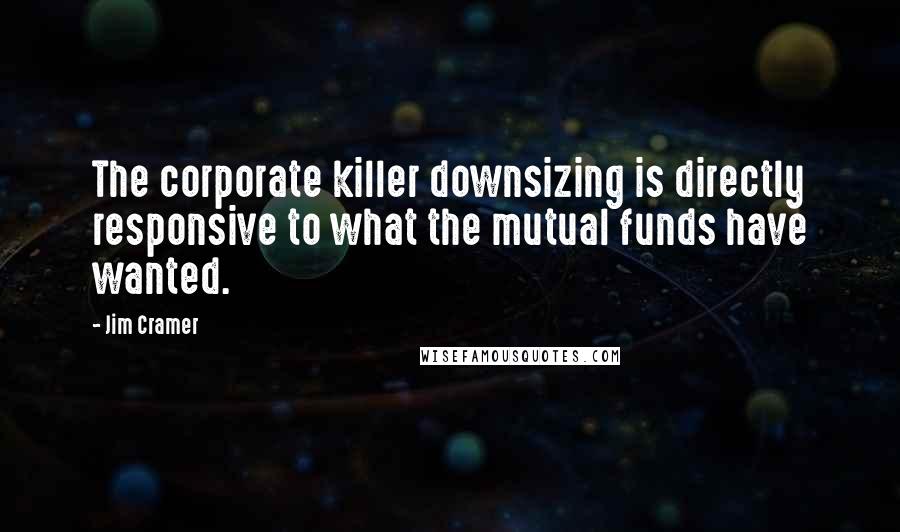 Jim Cramer Quotes: The corporate killer downsizing is directly responsive to what the mutual funds have wanted.