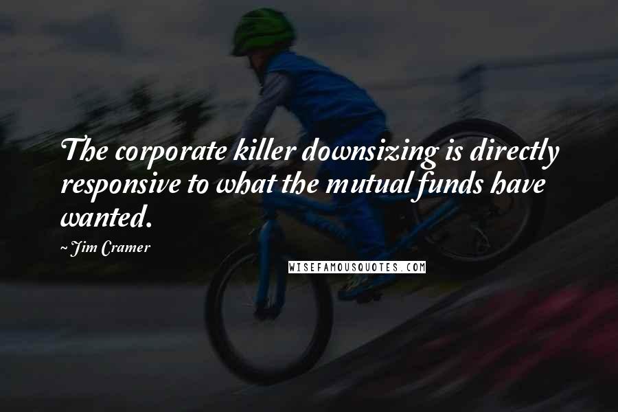 Jim Cramer Quotes: The corporate killer downsizing is directly responsive to what the mutual funds have wanted.