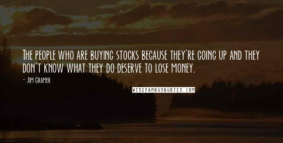 Jim Cramer Quotes: The people who are buying stocks because they're going up and they don't know what they do deserve to lose money.