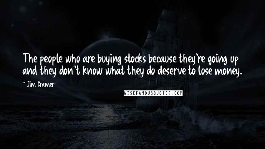 Jim Cramer Quotes: The people who are buying stocks because they're going up and they don't know what they do deserve to lose money.