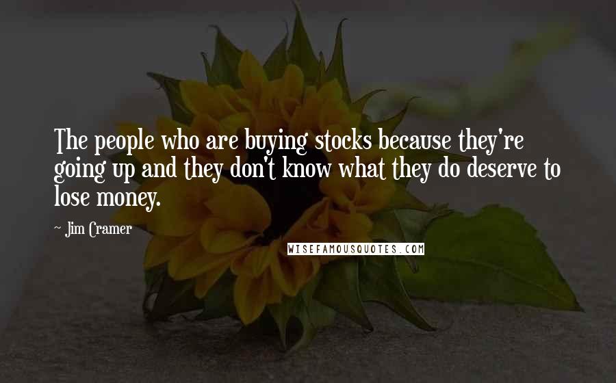 Jim Cramer Quotes: The people who are buying stocks because they're going up and they don't know what they do deserve to lose money.