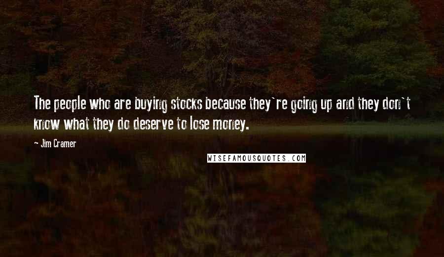 Jim Cramer Quotes: The people who are buying stocks because they're going up and they don't know what they do deserve to lose money.