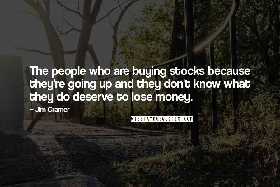 Jim Cramer Quotes: The people who are buying stocks because they're going up and they don't know what they do deserve to lose money.