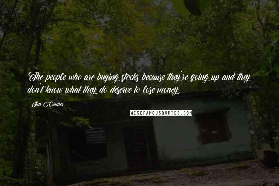 Jim Cramer Quotes: The people who are buying stocks because they're going up and they don't know what they do deserve to lose money.