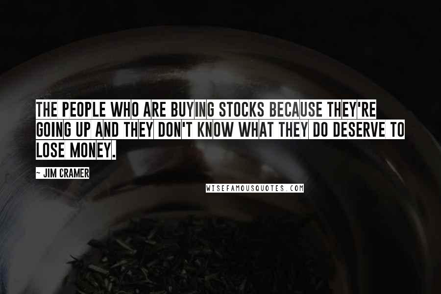 Jim Cramer Quotes: The people who are buying stocks because they're going up and they don't know what they do deserve to lose money.