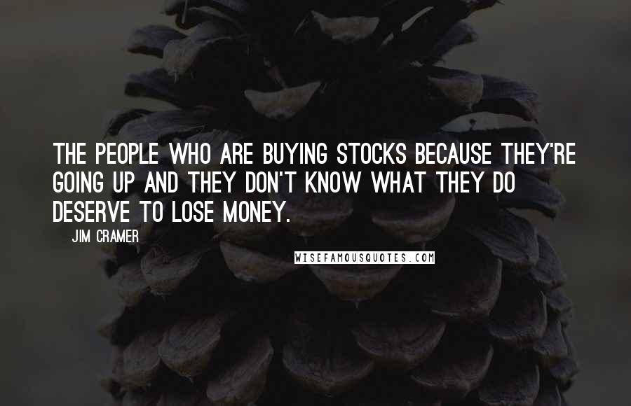 Jim Cramer Quotes: The people who are buying stocks because they're going up and they don't know what they do deserve to lose money.