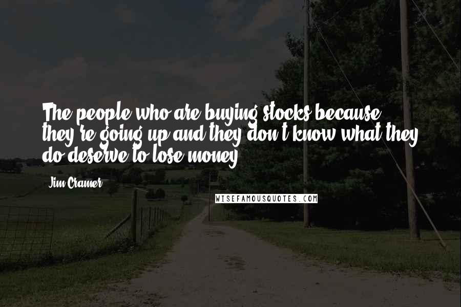 Jim Cramer Quotes: The people who are buying stocks because they're going up and they don't know what they do deserve to lose money.